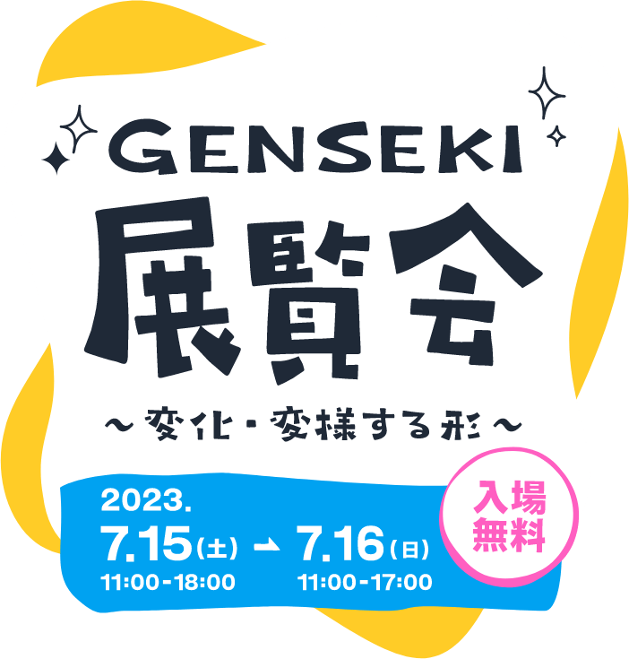 GENSEKI展覧会 ～変化・変様する形～ 2023年7月15日(土)11:00~18:00 - 7月16日(日)11:00~17:00 入場無料